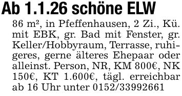 Ab 1.1.26 schöne ELW86 m², in Pfeffenhausen, 2 Zi., Kü. mit EBK, gr. Bad mit Fenster, gr. Keller/Hobbyraum, Terrasse, ruhigeres, gerne älteres Ehepaar oder alleinst. Person, NR, KM 800€, NK 150€, KT 1.600€, tägl. erreichbar ab 16 Uhr unter ***