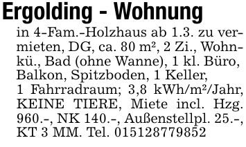 Ergolding - Wohnungin 4-Fam.-Holzhaus ab 1.3. zu vermieten, DG, ca. 80 m², 2 Zi., Wohnkü., Bad (ohne Wanne), 1 kl. Büro,Balkon, Spitzboden, 1 Keller,1 Fahrradraum; 3,8 kWh/m²/Jahr, KEINE TIERE, Miete incl. Hzg. 960.-, NK 140.-, Außenstellpl. 25.-, KT 3 MM. Tel. ***