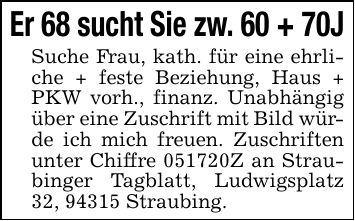 Er 68 sucht Sie zw. 60 + 70J Suche Frau, kath. für eine ehrliche + feste Beziehung, Haus + PKW vorh., finanz. Unabhängig über eine Zuschrift mit Bild würde ich mich freuen. Zuschriften unter Chiffre ***Z an Straubinger Tagblatt, Ludwigsplatz 32, 94315 Straubing.