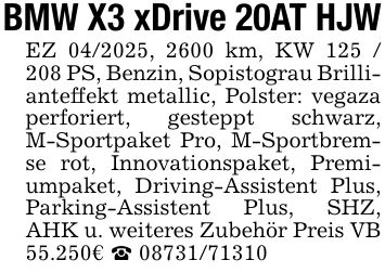 BMW X3 xDrive 20AT HJW EZ ***, 2600 km, KW *** PS, Benzin, Sopistograu Brillianteffekt metallic, Polster: vegaza perforiert, gesteppt schwarz, M-Sportpaket Pro, M-Sportbremse rot, Innovationspaket, Premiumpaket, Driving-Assistent Plus, Parking-Assistent Plus, SHZ, AHK u. weiteres Zubehör Preis VB 55.250€ _ ***