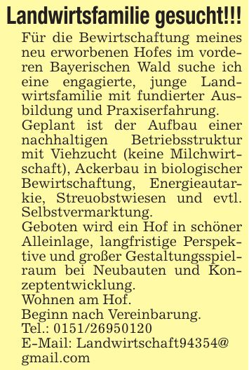Landwirtsfamilie gesucht!!!Für die Bewirtschaftung meines neu erworbenen Hofes im vorderen Bayerischen Wald suche ich eine engagierte, junge Landwirtsfamilie mit fundierter Ausbildung und Praxiserfahrung.Geplant ist der Aufbau einer nachhaltigen Betriebsstruktur mit Viehzucht (keine Milchwirtschaft), Ackerbau in biologischer Bewirtschaftung, Energieautarkie, Streuobstwiesen und evtl. Selbstvermarktung.Geboten wird ein Hof in schöner Alleinlage, langfristige Perspektive und großer Gestaltungsspielraum bei Neubauten und Konzeptentwicklung.Wohnen am Hof.Beginn nach Vereinbarung. Tel.: ***E-Mail: Landwirtschaft94354@gmail.com