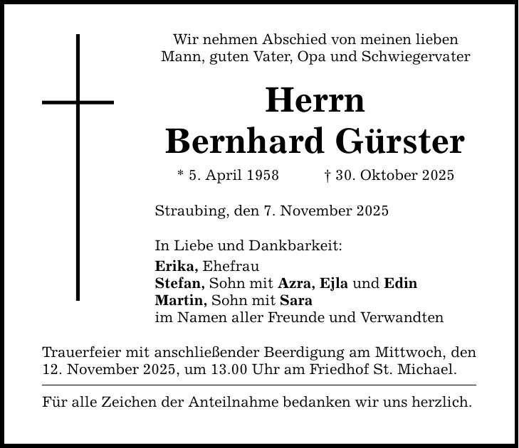 Wir nehmen Abschied von meinen lieben Mann, guten Vater, Opa und Schwiegervater Herrn Bernhard Gürster * 5. April 1958 _ 30. Oktober 2025 Straubing, den 7. November 2025 In Liebe und Dankbarkeit: Erika, Ehefrau Stefan, Sohn mit Azra, Ejla und Edin Martin, Sohn mit Sara im Namen aller Freunde und Verwandten Trauerfeier mit anschließender Beerdigung am Mittwoch, ­den 12. November 2025, um 13.00 Uhr am Friedhof St. Michael. Für alle Zeichen der Anteilnahme bedanken wir uns herzlich.