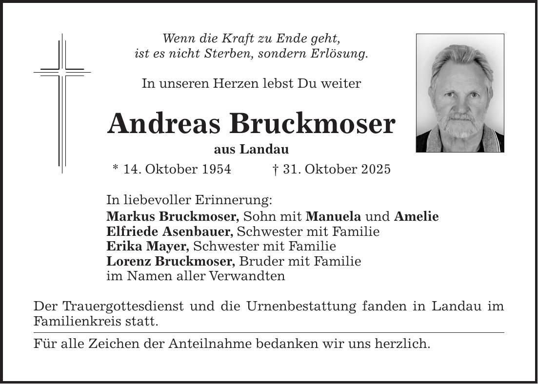 Wenn die Kraft zu Ende geht, ist es nicht Sterben, sondern Erlösung. In unseren Herzen lebst Du weiter Andreas Bruckmoser aus Landau * 14. Oktober 1954 + 31. Oktober 2025 In liebevoller Erinnerung: Markus Bruckmoser, Sohn mit Manuela und Amelie Elfriede Asenbauer, Schwester mit Familie Erika Mayer, Schwester mit Familie Lorenz Bruckmoser, Bruder mit Familie im Namen aller Verwandten Der Trauergottesdienst und die Urnenbestattung fanden in Landau im Familienkreis statt. Für alle Zeichen der Anteilnahme bedanken wir uns herzlich.