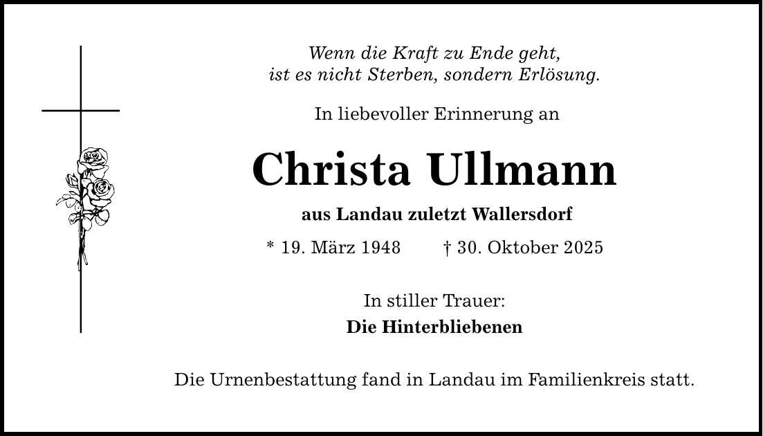 Wenn die Kraft zu Ende geht, ist es nicht Sterben, sondern Erlösung. In liebevoller Erinnerung an Christa Ullmann aus Landau zuletzt Wallersdorf * 19. März 1948 _ 30. Oktober 2025 In stiller Trauer: Die Hinterbliebenen Die Urnenbestattung fand in Landau im Familienkreis statt.