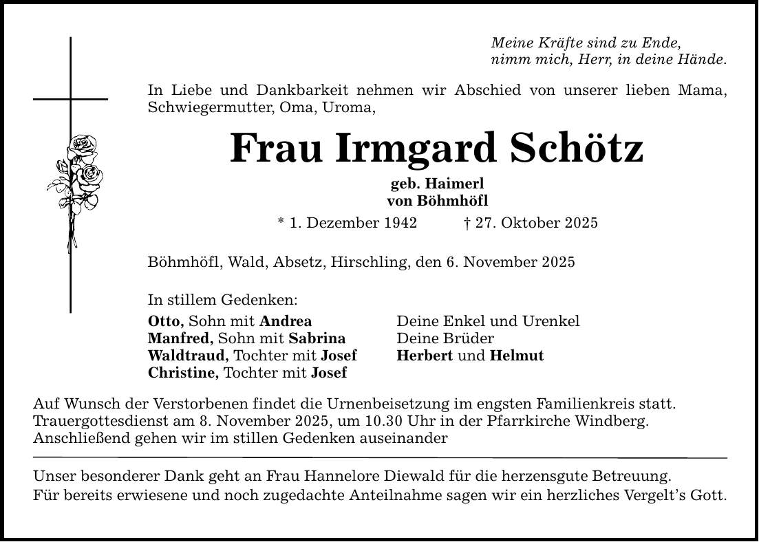 Meine Kräfte sind zu Ende, nimm mich, Herr, in deine Hände. In Liebe und Dankbarkeit nehmen wir Abschied von unserer lieben Mama, Schwiegermutter, Oma, Uroma, Frau Irmgard Schötz geb. Haimerl von Böhmhöfl * 1. Dezember 1942 _ 27. Oktober 2025 Böhmhöfl, Wald, Absetz, Hirschling, den 6. November 2025 In stillem Gedenken: Otto, Sohn mit Andrea Deine Enkel und Urenkel Manfred, Sohn mit Sabrina Deine Brüder Waldtraud, Tochter mit Josef Herbert und Helmut Christine, Tochter mit Josef Auf Wunsch der Verstorbenen findet die Urnenbeisetzung im engsten Familienkreis statt. Trauergottesdienst am 8. November 2025, um 10.30 Uhr in der Pfarrkirche Windberg. Anschließend gehen wir im stillen Gedenken auseinander Unser besonderer Dank geht an Frau Hannelore Diewald für die herzensgute Betreuung. Für bereits erwiesene und noch zugedachte Anteilnahme sagen wir ein herzliches Vergelt's Gott.