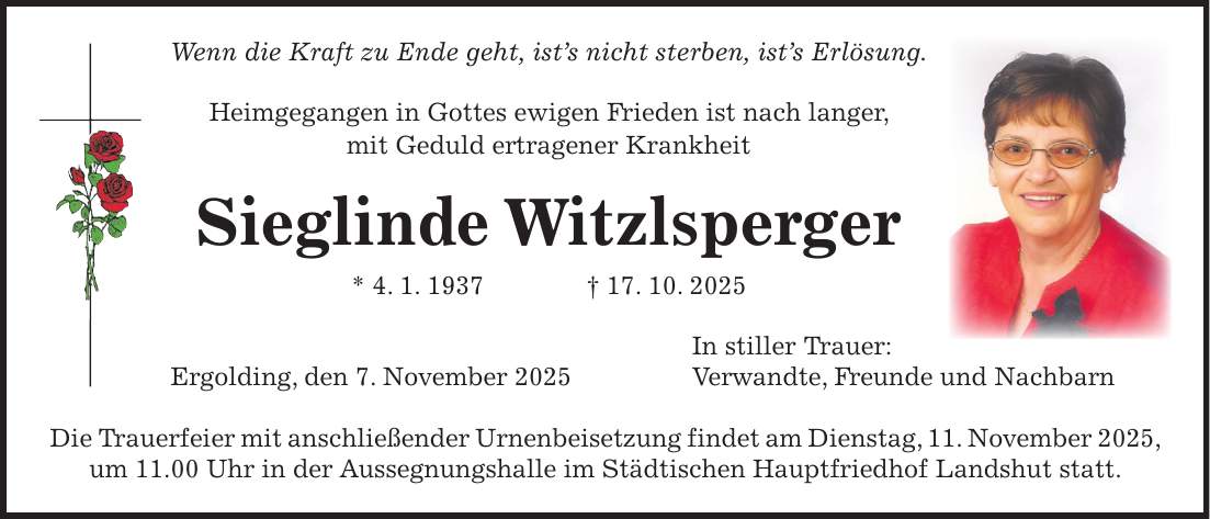 Wenn die Kraft zu Ende geht, ist's nicht sterben, ist's Erlösung. Heimgegangen in Gottes ewigen Frieden ist nach langer, mit Geduld ertragener Krankheit Sieglinde Witzlsperger * 4. 1. 1937 + 17. 10. 2025 In stiller Trauer: Ergolding, den 7. November 2025 Verwandte, Freunde und Nachbarn Die Trauerfeier mit anschließender Urnenbeisetzung findet am Dienstag, 11. November 2025, um 11.00 Uhr in der Aussegnungshalle im Städtischen Hauptfriedhof Landshut statt.