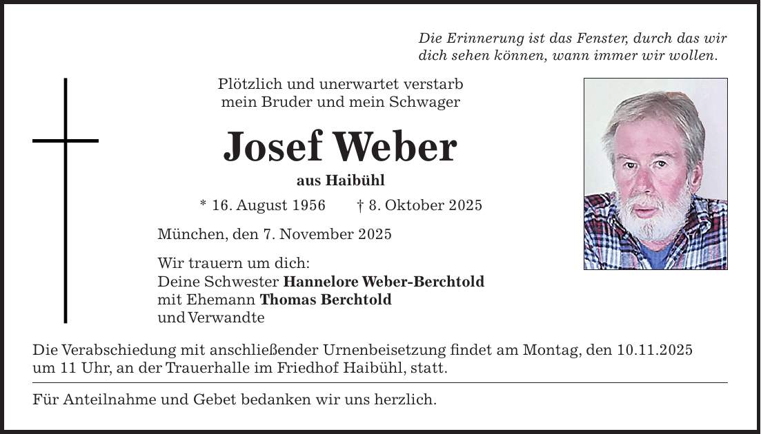Die Erinnerung ist das Fenster, durch das wir dich sehen können, wann immer wir wollen. Plötzlich und unerwartet verstarb mein Bruder und mein Schwager Josef Weber aus Haibühl * 16. August 1956 + 8. Oktober 2025 München, den 7. November 2025 Wir trauern um dich: Deine Schwester Hannelore Weber-Berchtold mit Ehemann Thomas Berchtold und Verwandte Die Verabschiedung mit anschließender Urnenbeisetzung findet am Montag, den 10.11.2025 um 11 Uhr, an der Trauerhalle im Friedhof Haibühl, statt. Für Anteilnahme und Gebet bedanken wir uns herzlich.