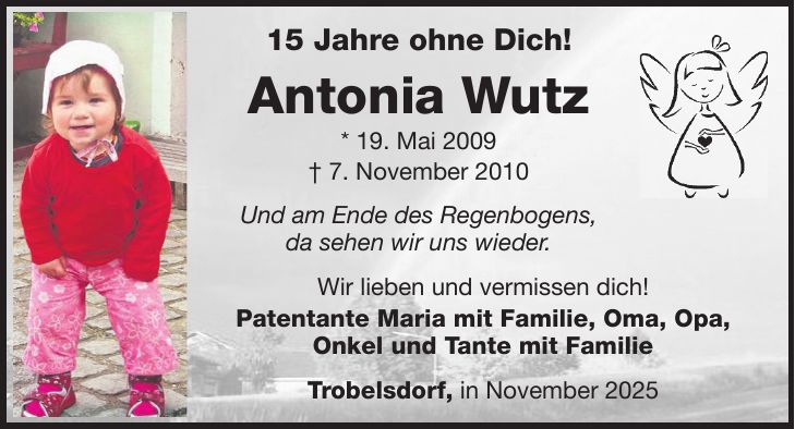 15 Jahre ohne Dich! Antonia Wutz * 19. Mai 2009 + 7. November 2010 Und am Ende des Regenbogens, da sehen wir uns wieder. Wir lieben und vermissen dich! Patentante Maria mit Familie, Oma, Opa, Onkel und Tante mit Familie Trobelsdorf, in November 2025