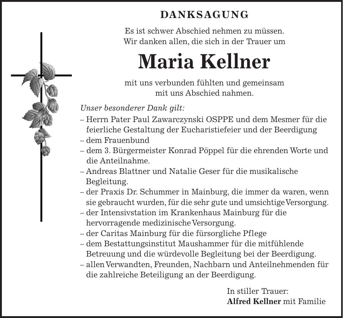  DANKSAGUNG Es ist schwer Abschied nehmen zu müssen. Wir danken allen, die sich in der Trauer um Maria Kellner mit uns verbunden fühlten und gemeinsam mit uns Abschied nahmen. Unser besonderer Dank gilt: - Herrn Pater Paul Zawarczynski OSPPE und dem Mesmer für die feierliche Gestaltung der Eucharistiefeier und der Beerdigung - dem Frauenbund - dem 3. Bürgermeister Konrad Pöppel für die ehrenden Worte und die Anteilnahme. - Andreas Blattner und Natalie Geser für die musikalische Begleitung. - der Praxis Dr. Schummer in Mainburg, die immer da waren, wenn sie gebraucht wurden, für die sehr gute und umsichtige Versorgung. - der Intensivstation im Krankenhaus Mainburg für die hervorragende medizinische Versorgung. - der Caritas Mainburg für die fürsorgliche Pflege - dem Bestattungsinstitut Maushammer für die mitfühlende Betreuung und die würdevolle Begleitung bei der Beerdigung. - allen Verwandten, Freunden, Nachbarn und Anteilnehmenden für die zahlreiche Beteiligung an der Beerdigung. In stiller Trauer: Alfred Kellner mit Familie