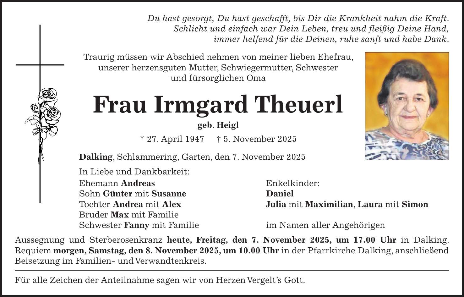 Du hast gesorgt, Du hast geschafft, bis Dir die Krankheit nahm die Kraft. Schlicht und einfach war Dein Leben, treu und fleißig Deine Hand, immer helfend für die Deinen, ruhe sanft und habe Dank. Traurig müssen wir Abschied nehmen von meiner lieben Ehefrau, unserer herzensguten Mutter, Schwiegermutter, Schwester und fürsorglichen Oma Frau Irmgard Theuerl geb. Heigl * 27. April 1947 + 5. November 2025 Dalking, Schlammering, Garten, den 7. November 2025 In Liebe und Dankbarkeit: Ehemann Andreas Enkelkinder: Sohn Günter mit Susanne Daniel Tochter Andrea mit Alex Julia mit Maximilian, Laura mit Simon Bruder Max mit Familie Schwester Fanny mit Familie im Namen aller Angehörigen Aussegnung und Sterberosenkranz heute, Freitag, den 7. November 2025, um 17.00 Uhr in Dalking. Requiem morgen, Samstag, den 8. November 2025, um 10.00 Uhr in der Pfarrkirche Dalking, anschließend Beisetzung im Familien- und Verwandtenkreis. Für alle Zeichen der Anteilnahme sagen wir von Herzen Vergelt's Gott.