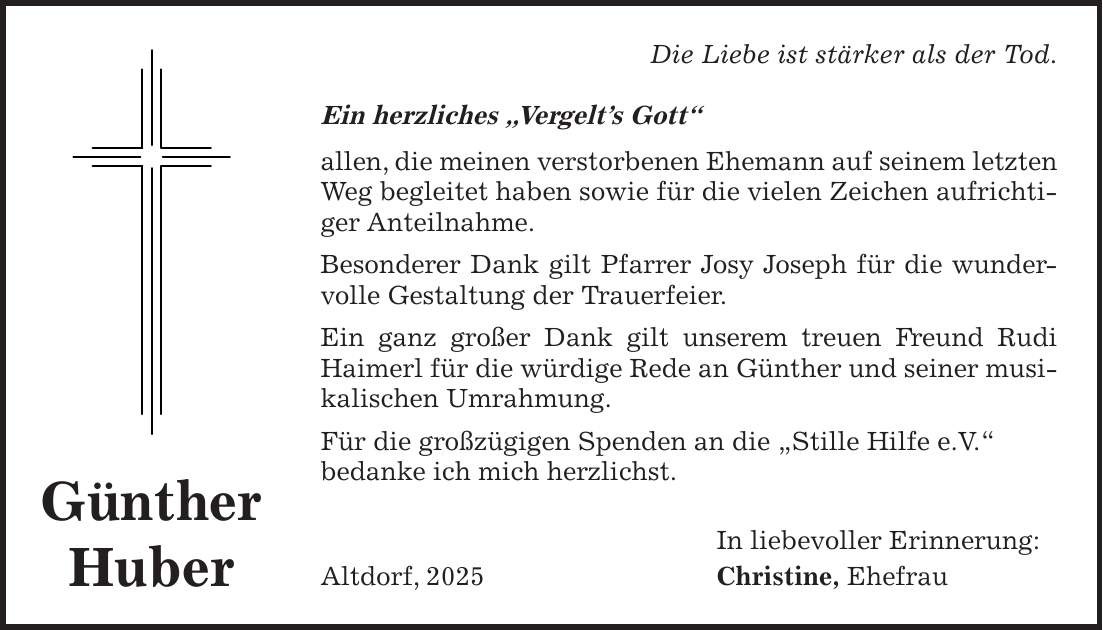 Die Liebe ist stärker als der Tod. Ein herzliches 'Vergelt's Gott' allen, die meinen verstorbenen Ehemann auf seinem letzten Weg begleitet haben sowie für die vielen Zeichen aufrichtiger Anteilnahme. Besonderer Dank gilt Pfarrer Josy Joseph für die wundervolle Gestaltung der Trauerfeier. Ein ganz großer Dank gilt unserem treuen Freund Rudi Haimerl für die würdige Rede an Günther und seiner musikalischen Umrahmung. Für die großzügigen Spenden an die 'Stille Hilfe e.V.' bedanke ich mich herzlichst. In liebevoller Erinnerung: Altdorf, 2025 Christine, EhefrauGünther Huber