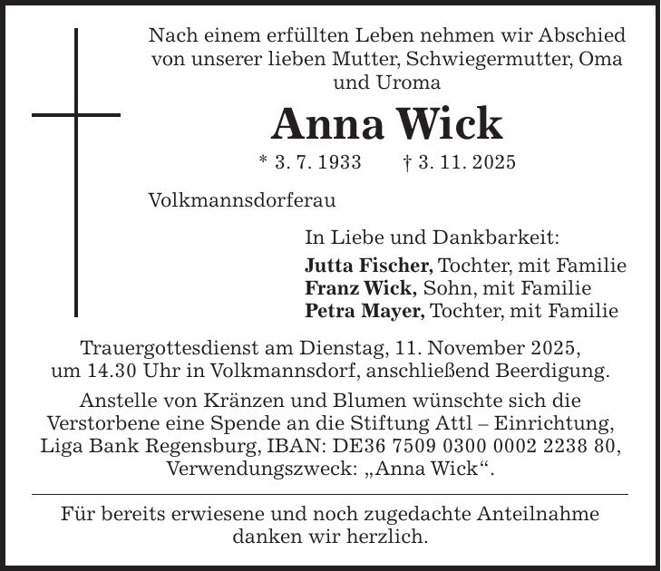 Nach einem erfüllten Leben nehmen wir Abschied von unserer lieben Mutter, Schwiegermutter, Oma und Uroma Anna Wick * 3. 7. 1933 + 3. 11. 2025 Volkmannsdorferau In Liebe und Dankbarkeit: Jutta Fischer, Tochter, mit Familie Franz Wick, Sohn, mit Familie Petra Mayer, Tochter, mit Familie Trauergottesdienst am Dienstag, 11. November 2025, um 14.30 Uhr in Volkmannsdorf, anschließend Beerdigung. Anstelle von Kränzen und Blumen wünschte sich die Verstorbene eine Spende an die Stiftung Attl - Einrichtung, Liga Bank Regensburg, IBAN: DE***, Verwendungszweck: 'Anna Wick'. Für bereits erwiesene und noch zugedachte Anteilnahme danken wir herzlich.