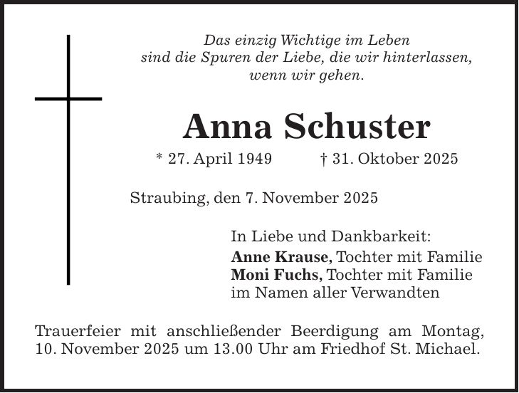 Das einzig Wichtige im Leben sind die Spuren der Liebe, die wir hinterlassen, wenn wir gehen. Anna Schuster * 27. April 1949 + 31. Oktober 2025 Straubing, den 7. November 2025 In Liebe und Dankbarkeit: Anne Krause, Tochter mit Familie Moni Fuchs, Tochter mit Familie im Namen aller Verwandten Trauerfeier mit anschließender Beerdigung am Montag, 10. November 2025 um 13.00 Uhr am Friedhof St. Michael.