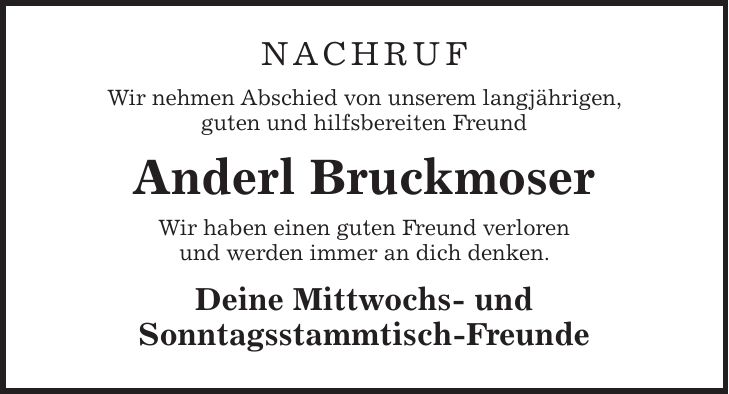 NACHRUF Wir nehmen Abschied von unserem langjährigen, guten und hilfsbereiten Freund Anderl Bruckmoser Wir haben einen guten Freund verloren und werden immer an dich denken. Deine Mittwochs- und Sonntagsstammtisch-Freunde