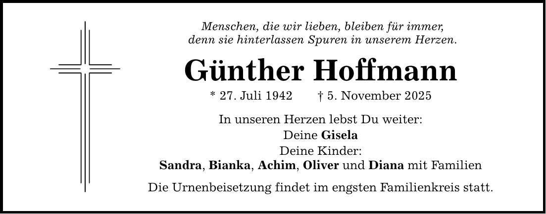 Menschen, die wir lieben, bleiben für immer, denn sie hinterlassen Spuren in unserem Herzen. Günther Hoffmann * 27. Juli 1942 _ 5. November 2025 In unseren Herzen lebst Du weiter: Deine Gisela Deine Kinder: Sandra, Bianka, Achim, Oliver und Diana mit Familien Die Urnenbeisetzung findet im engsten Familienkreis statt.