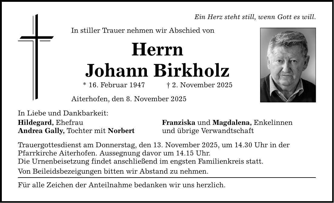 In Liebe und Dankbarkeit: In stiller Trauer nehmen wir Abschied von Herrn Johann Birkholz * 16. Februar 1947 _ 2. November 2025 Aiterhofen, den 8. November 2025 Hildegard, Ehefrau Franziska und Magdalena, Enkelinnen Andrea Gally, Tochter mit Norbert und übrige Verwandtschaft Trauergottesdienst am Donnerstag, den 13. November 2025, um 14.30 Uhr in der Pfarrkirche Aiterhofen. Aussegnung davor um 14.15 Uhr. Die Urnenbeisetzung findet ­anschließend im engsten Familienkreis statt. Von Beileidsbezeigungen bitten wir Abstand zu nehmen. Für alle Zeichen der Anteilnahme bedanken wir uns herzlich. Ein Herz steht still, wenn Gott es will.