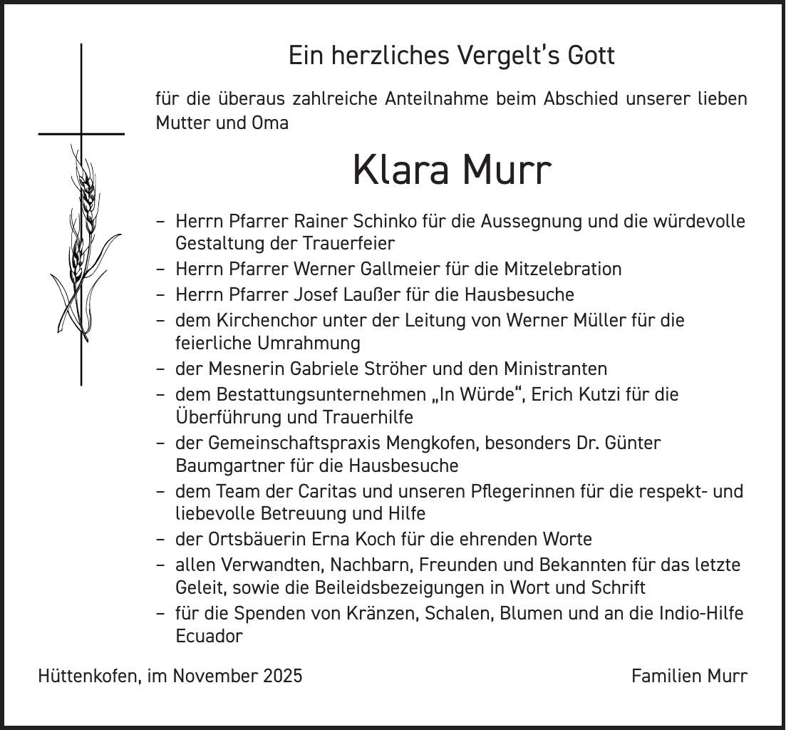 Ein herzliches Vergelt's Gott für die überaus zahlreiche Anteilnahme beim Abschied unserer lieben Mutter und Oma Klara Murr - Herrn Pfarrer Rainer Schinko für die Aussegnung und die würdevolle Gestaltung der Trauerfeier - Herrn Pfarrer Werner Gallmeier für die Mitzelebration - Herrn Pfarrer Josef Laußer für die Hausbesuche - dem Kirchenchor unter der Leitung von Werner Müller für die feierliche Umrahmung - der Mesnerin Gabriele Ströher und den Ministranten - dem Bestattungsunternehmen 'In Würde', Erich Kutzi für die Überführung und Trauerhilfe - der Gemeinschaftspraxis Mengkofen, besonders Dr. Günter Baumgartner für die Hausbesuche - dem Team der Caritas und unseren Pflegerinnen für die respekt- und liebevolle Betreuung und Hilfe - der Ortsbäuerin Erna Koch für die ehrenden Worte - allen Verwandten, Nachbarn, Freunden und Bekannten für das letzte Geleit, sowie die Beileidsbezeigungen in Wort und Schrift - für die Spenden von Kränzen, Schalen, Blumen und an die Indio-Hilfe Ecuador Hüttenkofen, im November 2025Familien Murr