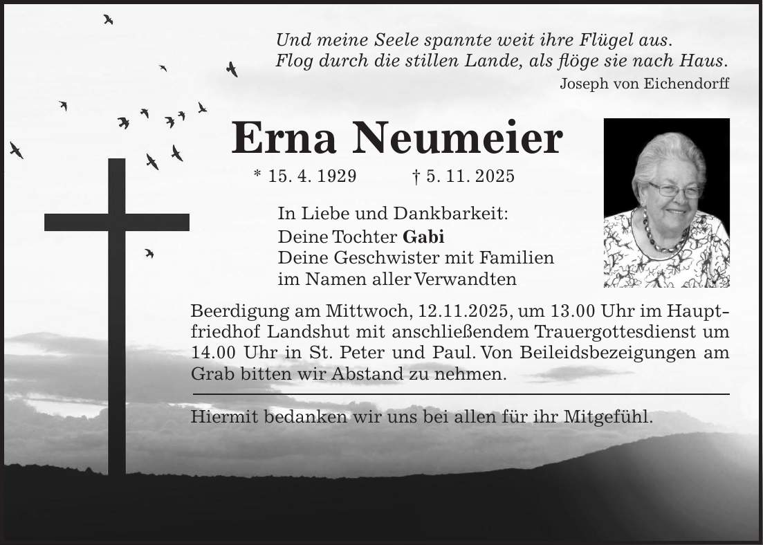 Und meine Seele spannte weit ihre Flügel aus. Flog durch die stillen Lande, als flöge sie nach Haus. Joseph von Eichendorff Erna Neumeier * 15. 4. 1929 + 5. 11. 2025 In Liebe und Dankbarkeit: Deine Tochter Gabi Deine Geschwister mit Familien im Namen aller Verwandten Beerdigung am Mittwoch, 12.11.2025, um 13.00 Uhr im Hauptfriedhof Landshut mit anschließendem Trauergottesdienst um 14.00 Uhr in St. Peter und Paul. Von Beileidsbezeigungen am Grab bitten wir Abstand zu nehmen. Hiermit bedanken wir uns bei allen für ihr Mitgefühl. 