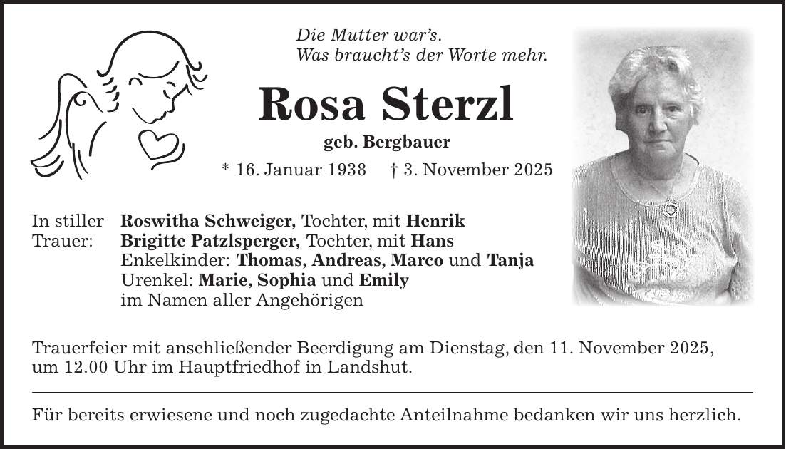 Die Mutter war's. Was braucht's der Worte mehr. Rosa Sterzl geb. Bergbauer * 16. Januar 1938 + 3. November 2025 In stiller Roswitha Schweiger, Tochter, mit Henrik Trauer: Brigitte Patzlsperger, Tochter, mit Hans Enkelkinder: Thomas, Andreas, Marco und Tanja Urenkel: Marie, Sophia und Emily im Namen aller Angehörigen Trauerfeier mit anschließender Beerdigung am Dienstag, den 11. November 2025, um 12.00 Uhr im Hauptfriedhof in Landshut. Für bereits erwiesene und noch zugedachte Anteilnahme bedanken wir uns herzlich.
