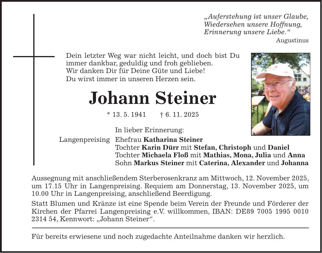 'Auferstehung ist unser Glaube, Wiedersehen unsere Hoffnung, Erinnerung unsere Liebe.' Augustinus Dein letzter Weg war nicht leicht, und doch bist Du immer dankbar, geduldig und froh geblieben. Wir danken Dir für Deine Güte und Liebe! Du wirst immer in unseren Herzen sein. Johann Steiner * 13. 5. 1941 + 6. 11. 2025 In lieber Erinnerung: Langenpreising Ehefrau Katharina Steiner Tochter Karin Dürr mit Stefan, Christoph und Daniel Tochter Michaela Floß mit Mathias, Mona, Julia und Anna Sohn Markus Steiner mit Caterina, Alexander und Johanna Aussegnung mit anschließendem Sterberosenkranz am Mittwoch, 12. November 2025, um 17.15 Uhr in Langenpreising. Requiem am Donnerstag, 13. November 2025, um 10.00 Uhr in Langenpreising, anschließend Beerdigung. Statt Blumen und Kränze ist eine Spende beim Verein der Freunde und Förderer der Kirchen der Pfarrei Langenpreising e.V. willkommen, IBAN: DE***, Kennwort: 'Johann Steiner'. Für bereits erwiesene und noch zugedachte Anteilnahme danken wir herzlich.