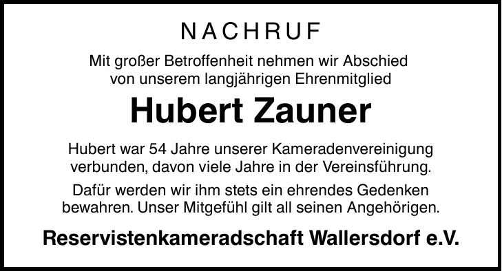 NACHRUF Mit großer Betroffenheit nehmen wir Abschied von unserem langjährigen Ehrenmitglied Hubert Zauner Hubert war 54 Jahre unserer Kameradenvereinigung verbunden, davon viele Jahre in der Vereinsführung. Dafür werden wir ihm stets ein ehrendes Gedenken bewahren. Unser Mitgefühl gilt all seinen Angehörigen. Reservistenkameradschaft Wallersdorf e.V.
