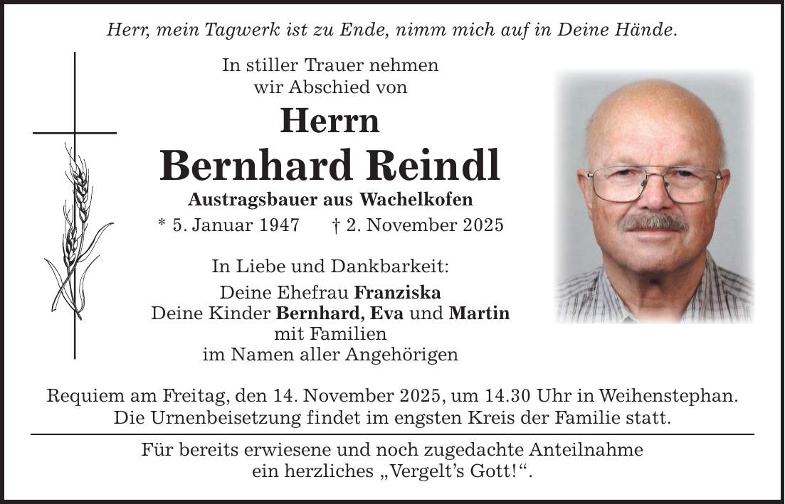  Herr, mein Tagwerk ist zu Ende, nimm mich auf in Deine Hände. In stiller Trauer nehmen wir Abschied von Herrn Bernhard Reindl Austragsbauer aus Wachelkofen * 5. Januar 1947 + 2. November 2025 In Liebe und Dankbarkeit: Deine Ehefrau Franziska Deine Kinder Bernhard, Eva und Martin mit Familien im Namen aller Angehörigen Requiem am Freitag, den 14. November 2025, um 14.30 Uhr in Weihenstephan. Die Urnenbeisetzung findet im engsten Kreis der Familie statt. Für bereits erwiesene und noch zugedachte Anteilnahme ein herzliches 'Vergelt's Gott!'.