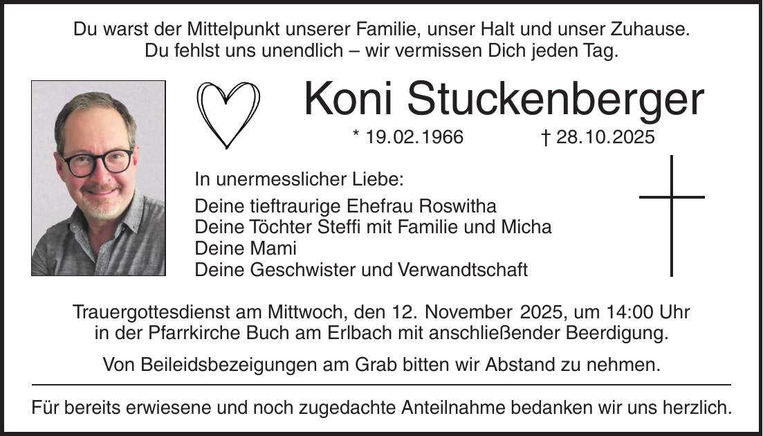 Du warst der Mittelpunkt unserer Familie, unser Halt und unser Zuhause. Du fehlst uns unendlich - wir vermissen Dich jeden Tag. Koni Stuckenberger * 19. 02. 1966 + 28. 10. 2025 In unermesslicher Liebe: Deine tieftraurige Ehefrau Roswitha Deine Töchter Steffi mit Familie und Micha Deine Mami Deine Geschwister und Verwandtschaft Trauergottesdienst am Mittwoch, den 12. November 2025, um 14:00 Uhr in der Pfarrkirche Buch am Erlbach mit anschließender Beerdigung. Von Beileidsbezeigungen am Grab bitten wir Abstand zu nehmen. Für bereits erwiesene und noch zugedachte Anteilnahme bedanken wir uns herzlich.