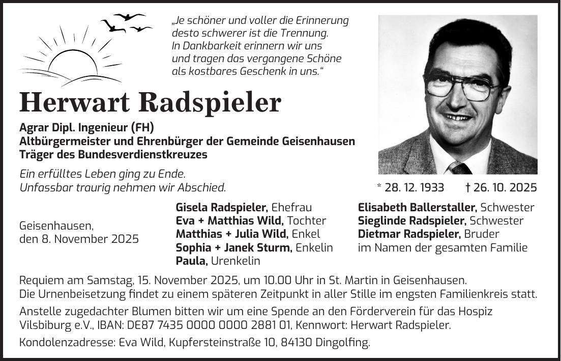  'Je schöner und voller die Erinnerung desto schwerer ist die Trennung. In Dankbarkeit erinnern wir uns und tragen das vergangene Schöne als kostbares Geschenk in uns.' Herwart Radspieler Agrar Dipl. Ingenieur (FH) Altbürgermeister und Ehrenbürger der Gemeinde Geisenhausen Träger des Bundesverdienstkreuzes Ein erfülltes Leben ging zu Ende. Unfassbar traurig nehmen wir Abschied. * 28. 12. 1933 + 26. 10. 2025 Gisela Radspieler, Ehefrau Elisabeth Ballerstaller, Schwester Eva + Matthias Wild, Tochter Sieglinde Radspieler, Schwester Geisenhausen, Matthias + Julia Wild, Enkel Dietmar Radspieler, Bruder den 8. November 2025 Sophia + Janek Sturm, Enkelin im Namen der gesamten Familie Paula, Urenkelin Requiem am Samstag, 15. November 2025, um 10.00 Uhr in St. Martin in Geisenhausen. Die Urnenbeisetzung findet zu einem späteren Zeitpunkt in aller Stille im engsten Familienkreis statt. Anstelle zugedachter Blumen bitten wir um eine Spende an den Förderverein für das Hospiz Vilsbiburg e.V., IBAN: DE***, Kennwort: Herwart Radspieler. Kondolenzadresse: Eva Wild, Kupfersteinstraße 10, 84130 Dingolfing. 