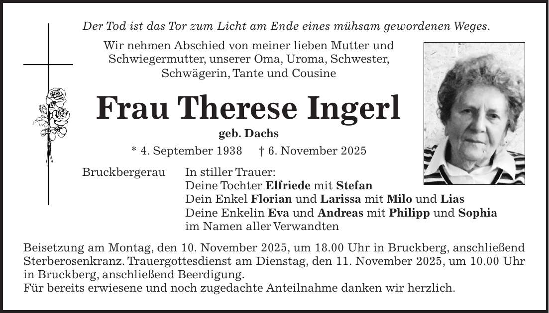 Der Tod ist das Tor zum Licht am Ende eines mühsam gewordenen Weges. Wir nehmen Abschied von meiner lieben Mutter und Schwiegermutter, unserer Oma, Uroma, Schwester, Schwägerin, Tante und Cousine Frau Therese Ingerl geb. Dachs * 4. September 1938 + 6. November 2025 Bruckbergerau In stiller Trauer: Deine Tochter Elfriede mit Stefan Dein Enkel Florian und Larissa mit Milo und Lias Deine Enkelin Eva und Andreas mit Philipp und Sophia im Namen aller Verwandten Beisetzung am Montag, den 10. November 2025, um 18.00 Uhr in Bruckberg, anschließend Sterberosenkranz. Trauergottesdienst am Dienstag, den 11. November 2025, um 10.00 Uhr in Bruckberg, anschließend Beerdigung. Für bereits erwiesene und noch zugedachte Anteilnahme danken wir herzlich.