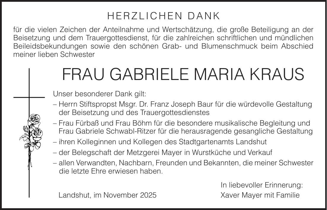 HERZLICHEN DANK für die vielen Zeichen der Anteilnahme und Wertschätzung, die große Beteiligung an der Beisetzung und dem Trauergottesdienst, für die zahlreichen schriftlichen und mündlichen Beileidsbekundungen sowie den schönen Grab- und Blumenschmuck beim Abschied meiner lieben Schwester Frau Gabriele Maria Kraus Unser besonderer Dank gilt: - Herrn Stiftspropst Msgr. Dr. Franz Joseph Baur für die würdevolle Gestaltung der Beisetzung und des Trauergottesdienstes - Frau Fürbaß und Frau Böhm für die besondere musikalische Begleitung und Frau Gabriele Schwabl-Ritzer für die herausragende gesangliche Gestaltung - ihren Kolleginnen und Kollegen des Stadtgartenamts Landshut - der Belegschaft der Metzgerei Mayer in Wurstküche und Verkauf - allen Verwandten, Nachbarn, Freunden und Bekannten, die meiner Schwester die letzte Ehre erwiesen haben. In liebevoller Erinnerung: Landshut, im November 2025 Xaver Mayer mit Familie