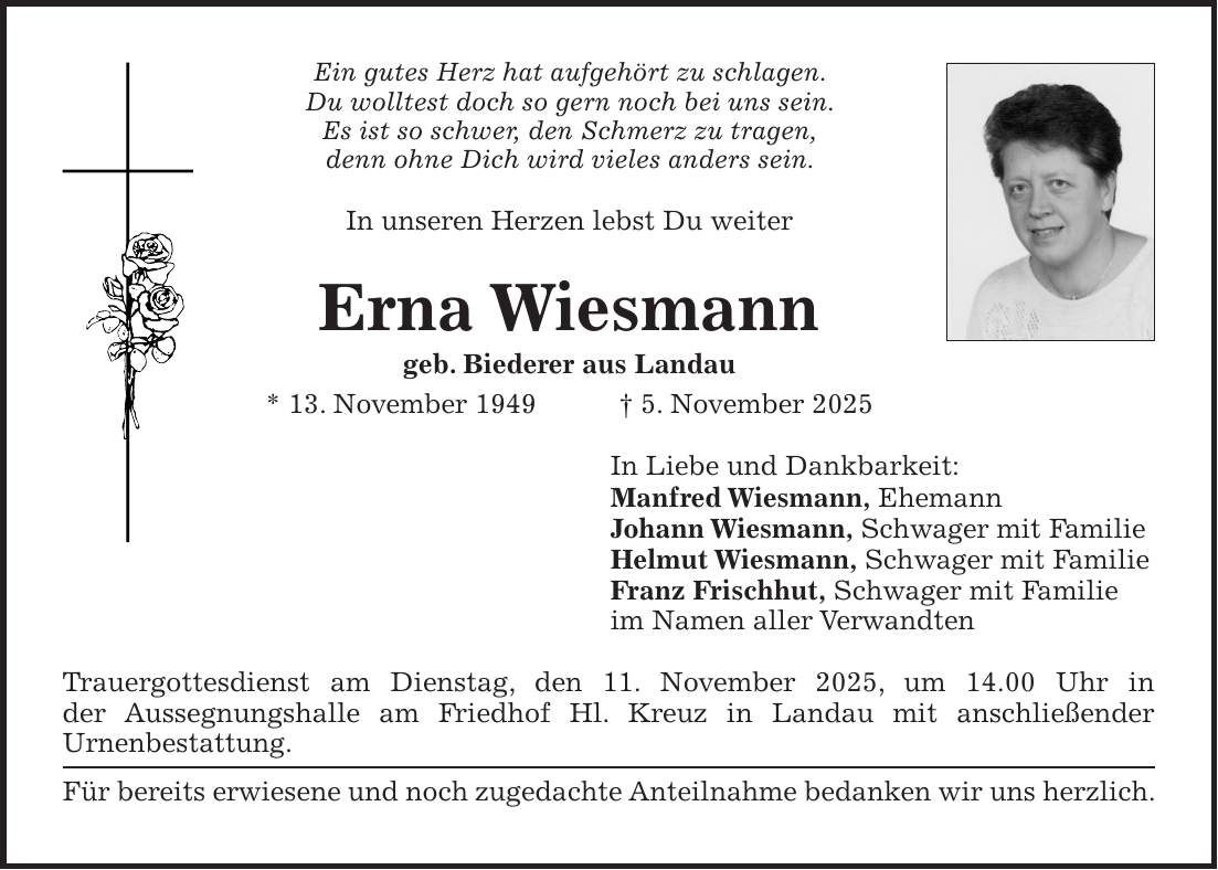 Ein gutes Herz hat aufgehört zu schlagen. Du wolltest doch so gern noch bei uns sein. Es ist so schwer, den Schmerz zu tragen, denn ohne Dich wird vieles anders sein. In unseren Herzen lebst Du weiter Erna Wiesmann geb. Biederer aus Landau * 13. November 1949 + 5. November 2025 In Liebe und Dankbarkeit: Manfred Wiesmann, Ehemann Johann Wiesmann, Schwager mit Familie Helmut Wiesmann, Schwager mit Familie Franz Frischhut, Schwager mit Familie im Namen aller Verwandten Trauergottesdienst am Dienstag, den 11. November 2025, um 14.00 Uhr in der Aussegnungshalle am Friedhof Hl. Kreuz in Landau mit anschließender Urnenbestattung. Für bereits erwiesene und noch zugedachte Anteilnahme bedanken wir uns herzlich.
