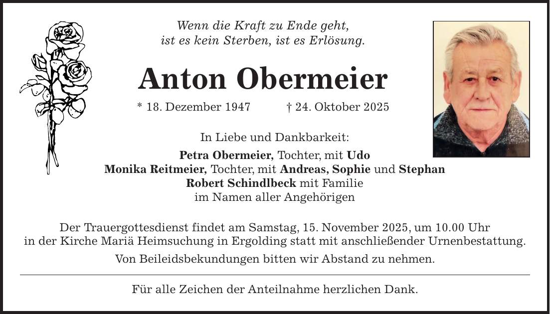 Wenn die Kraft zu Ende geht, ist es kein Sterben, ist es Erlösung. Anton Obermeier * 18. Dezember 1947 + 24. Oktober 2025 In Liebe und Dankbarkeit: Petra Obermeier, Tochter, mit Udo Monika Reitmeier, Tochter, mit Andreas, Sophie und Stephan Robert Schindlbeck mit Familie im Namen aller Angehörigen Der Trauergottesdienst findet am Samstag, 15. November 2025, um 10.00 Uhr in der Kirche Mariä Heimsuchung in Ergolding statt mit anschließender Urnenbestattung. Von Beileidsbekundungen bitten wir Abstand zu nehmen. Für alle Zeichen der Anteilnahme herzlichen Dank.