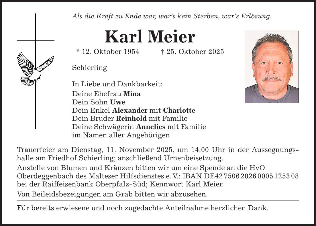 Als die Kraft zu Ende war, war's kein Sterben, war's Erlösung. Karl Meier * 12. Oktober 1954 _ 25. Oktober 2025 Schierling In Liebe und Dankbarkeit: Deine Ehefrau Mina Dein Sohn Uwe Dein Enkel Alexander mit Charlotte Dein Bruder Reinhold mit Familie Deine Schwägerin Annelies mit Familie im Namen aller Angehörigen Trauerfeier am Dienstag, 11. November 2025, um 14.00 Uhr in der Aussegnungshalle am Friedhof Schierling; anschließend Urnenbeisetzung. Anstelle von Blumen und Kränzen bitten wir um eine Spende an die HvO Oberdeggenbach des Malteser Hilfsdienstes e. V.: IBAN DE*** bei der Raiffeisenbank Oberpfalz-Süd; Kennwort Karl Meier. Von Beileidsbezeigungen am Grab bitten wir abzusehen. Für bereits erwiesene und noch zugedachte Anteilnahme herzlichen Dank.