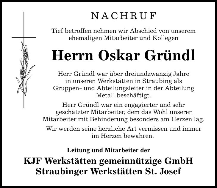 NACHRUF Tief betroffen nehmen wir Abschied von unserem ehemaligen Mitarbeiter und Kollegen Herrn Oskar Gründl Herr Gründl war über dreiundzwanzig Jahre in unseren Werkstätten in Straubing als Gruppen- und Abteilungsleiter in der Abteilung Metall beschäftigt. Herr Gründl war ein engagierter und sehr geschätzter Mitarbeiter, dem das Wohl unserer Mitarbeiter mit Behinderung besonders am Herzen lag. Wir werden seine herzliche Art vermissen und immer im Herzen bewahren. Leitung und Mitarbeiter der KJF Werkstätten gemeinnützige GmbH Straubinger Werkstätten St. Josef