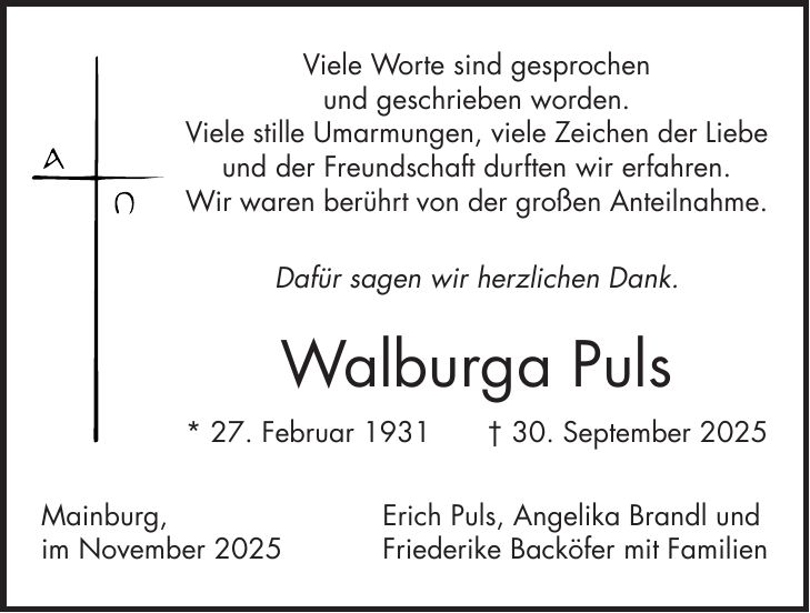 Viele Worte sind gesprochen und geschrieben worden. Viele stille Umarmungen, viele Zeichen der Liebe und der Freundschaft durften wir erfahren. Wir waren berührt von der großen Anteilnahme. Dafür sagen wir herzlichen Dank. Walburga Puls * 27. Februar 1931 + 30. September 2025 Mainburg, Erich Puls, Angelika Brandl und im November 2025 Friederike Backöfer mit Familien