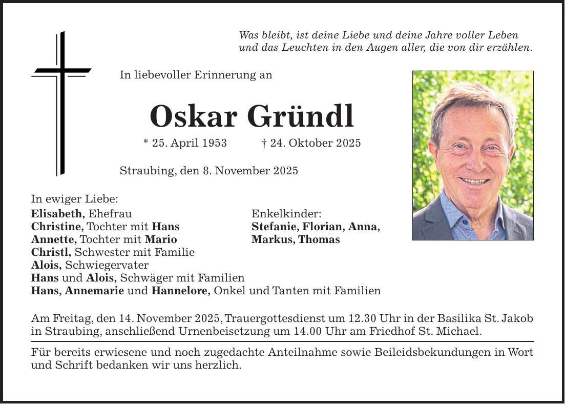 Was bleibt, ist deine Liebe und deine Jahre voller Leben und das Leuchten in den Augen aller, die von dir erzählen. In liebevoller Erinnerung an Oskar Gründl * 25. April 1953 + 24. Oktober 2025 Straubing, den 8. November 2025 In ewiger Liebe: Elisabeth, Ehefrau Enkelkinder: Christine, Tochter mit Hans Stefanie, Florian, Anna, Annette, Tochter mit Mario Markus, Thomas Christl, Schwester mit Familie Alois, Schwiegervater Hans und Alois, Schwäger mit Familien Hans, Annemarie und Hannelore, Onkel und Tanten mit Familien Am Freitag, den 14. November 2025, Trauergottesdienst um 12.30 Uhr in der Basilika St. Jakob in Straubing, anschließend Urnenbeisetzung um 14.00 Uhr am Friedhof St. Michael. Für bereits erwiesene und noch zugedachte Anteilnahme sowie Beileidsbekundungen in Wort und Schrift bedanken wir uns herzlich. 