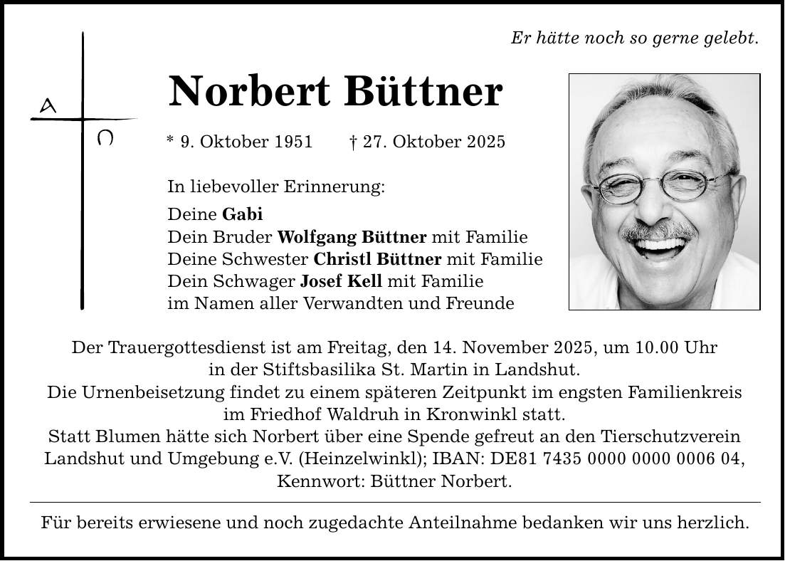 Er hätte noch so gerne gelebt. Norbert Büttner * 9. Oktober 1951 _ 27. Oktober 2025 In liebevoller Erinnerung: Deine Gabi Dein Bruder Wolfgang Büttner mit Familie Deine Schwester Christl Büttner mit Familie Dein Schwager Josef Kell mit Familie im Namen aller Verwandten und Freunde Der Trauergottesdienst ist am Freitag, den 14. November 2025, um 10.00 Uhr in der Stiftsbasilika St. Martin in Landshut. Die Urnenbeisetzung findet zu einem späteren Zeitpunkt im engsten Familienkreis im Friedhof Waldruh in Kronwinkl statt. Statt Blumen hätte sich Norbert über eine Spende gefreut an den Tierschutzverein Landshut und Umgebung e.V. (Heinzelwinkl); IBAN: DE***, Kennwort: Büttner Norbert. Für bereits erwiesene und noch zugedachte Anteilnahme bedanken wir uns herzlich.
