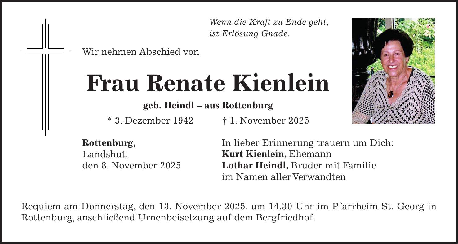 Wenn die Kraft zu Ende geht, ist Erlösung Gnade. Wir nehmen Abschied von Frau Renate Kienlein geb. Heindl - aus Rottenburg * 3. Dezember 1942 + 1. November 2025 Rottenburg, Landshut, den 8. November 2025 Requiem am Donnerstag, den 13. November 2025, um 14.30 Uhr im Pfarrheim St. Georg in Rottenburg, anschließend Urnenbeisetzung auf dem Bergfriedhof.In lieber Erinnerung trauern um Dich: Kurt Kienlein, Ehemann Lothar Heindl, Bruder mit Familie im Namen aller Verwandten