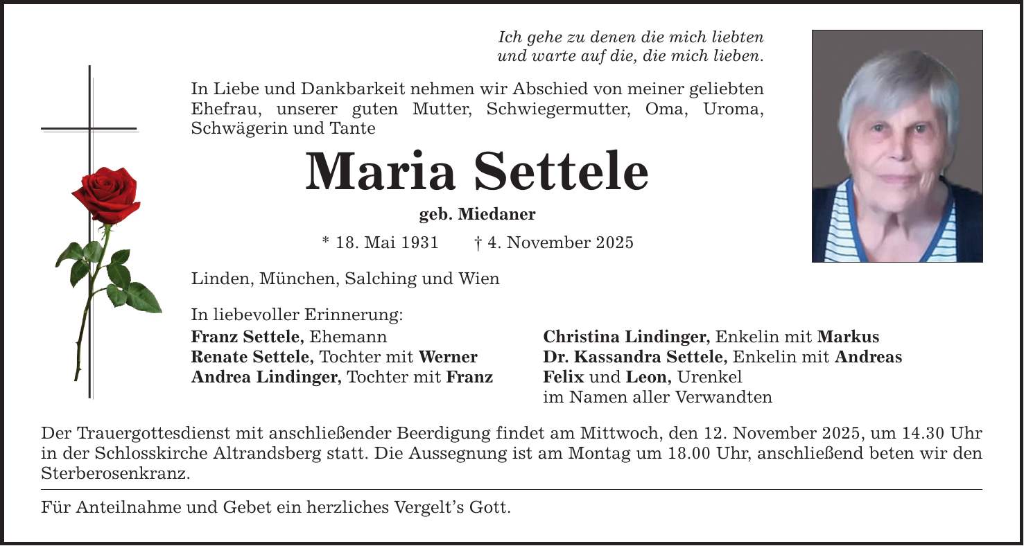 Ich gehe zu denen die mich liebten und warte auf die, die mich lieben. In Liebe und Dankbarkeit nehmen wir Abschied von meiner geliebten Ehefrau, unserer guten Mutter, Schwiegermutter, Oma, Uroma, Schwägerin und Tante Maria Settele geb. Miedaner * 18. Mai 1931 _ 4. November 2025 Linden, München, Salching und Wien In liebevoller Erinnerung: Franz Settele, Ehemann Christina Lindinger, Enkelin mit Markus Renate Settele, Tochter mit Werner Dr. Kassandra Settele, Enkelin mit Andreas Andrea Lindinger, Tochter mit Franz Felix und Leon, Urenkel im Namen aller Verwandten Der Trauergottesdienst mit anschließender Beerdigung findet am Mittwoch, den 12. November 2025, um 14.30 Uhr in der Schlosskirche Altrandsberg statt. Die Aussegnung ist am Montag um 18.00 Uhr, anschließend beten wir den Sterberosenkranz. Für Anteilnahme und Gebet ein herzliches Vergelt's Gott.