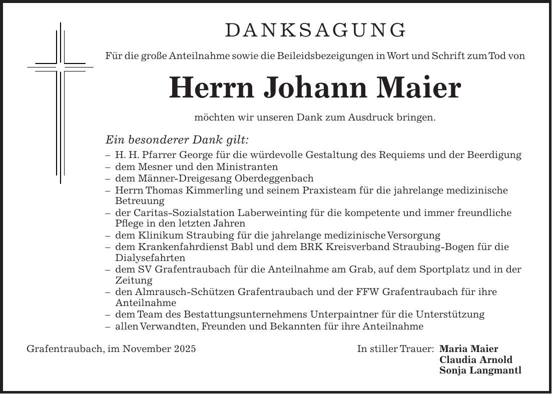 Danksagung Für die große Anteilnahme sowie die Beileidsbezeigungen in Wort und Schrift zum Tod von Herrn Johann Maier möchten wir unseren Dank zum Ausdruck bringen. Ein besonderer Dank gilt: - H. H. Pfarrer George für die würdevolle Gestaltung des Requiems und der Beerdigung - dem Mesner und den Ministranten - dem Männer-Dreigesang Oberdeggenbach - Herrn Thomas Kimmerling und seinem Praxisteam für die jahrelange medizinische Betreuung - der Caritas-Sozialstation Laberweinting für die kompetente und immer freundliche Pflege in den letzten Jahren - dem Klinikum Straubing für die jahrelange medizinische Versorgung - dem Krankenfahrdienst Babl und dem BRK Kreisverband Straubing-Bogen für die Dialysefahrten - dem SV Grafentraubach für die Anteilnahme am Grab, auf dem Sportplatz und in der Zeitung - den Almrausch-Schützen Grafentraubach und der FFW Grafentraubach für ihre Anteilnahme - dem Team des Bestattungsunternehmens Unterpaintner für die Unterstützung - allen Verwandten, Freunden und Bekannten für ihre Anteilnahme Grafentraubach, im November 2025 In stiller Trauer: Maria Maier Claudia Arnold Sonja Langmantl