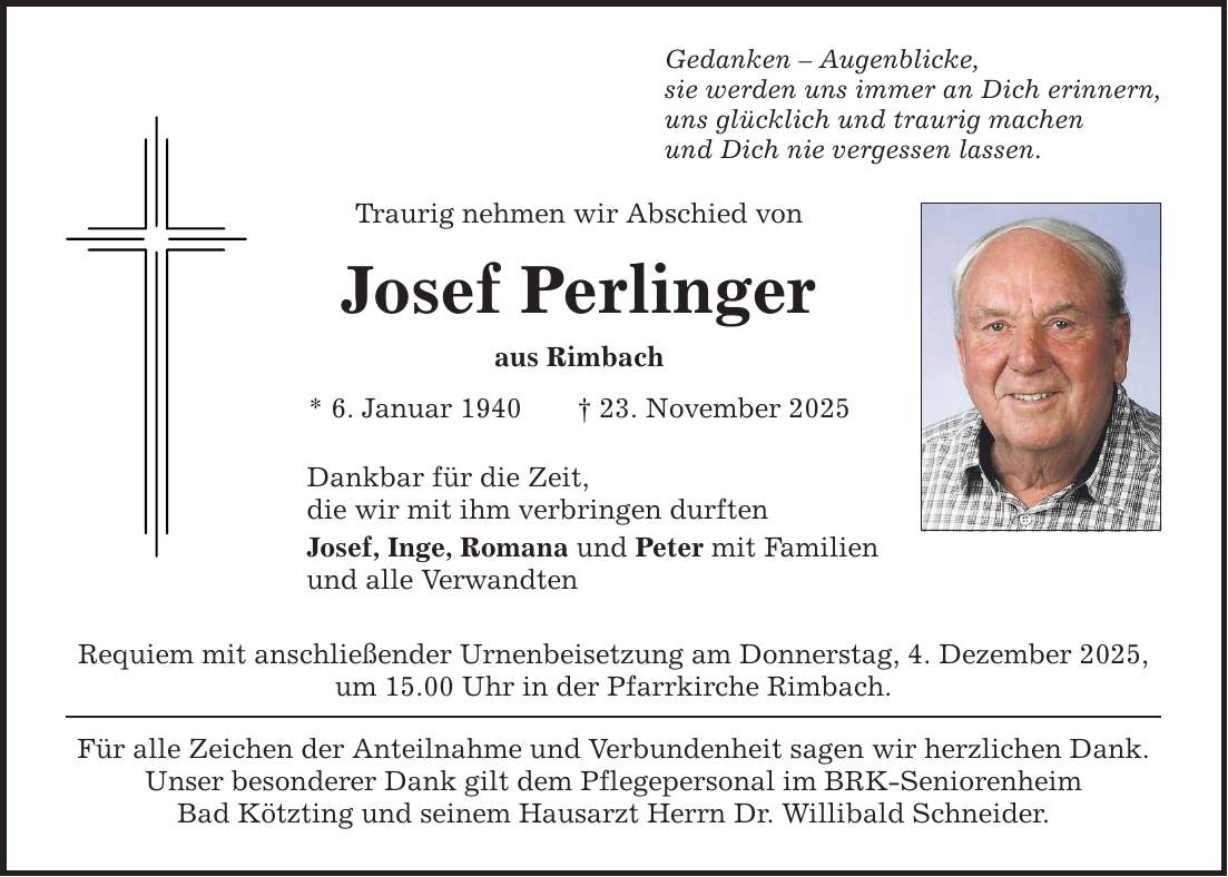 Gedanken - Augenblicke,sie werden uns immer an Dich erinnern,uns glücklich und traurig machenund Dich nie vergessen lassen.Traurig nehmen wir Abschied vonJosef Perlingeraus Rimbach* 6. Januar 1940 _ 23. November 2025Dankbar für die Zeit,die wir mit ihm verbringen durftenJosef, Inge, Romana und Peter mit Familienund alle VerwandtenRequiem mit anschließender Urnenbeisetzung am Donnerstag, 4. Dezember 2025, um 15.00 Uhr in der Pfarrkirche Rimbach.Für alle Zeichen der Anteilnahme und Verbundenheit sagen wir herzlichen Dank. Unser besonderer Dank gilt dem Pflegepersonal im BRK-SeniorenheimBad Kötzting und seinem Hausarzt Herrn Dr. Willibald Schneider.