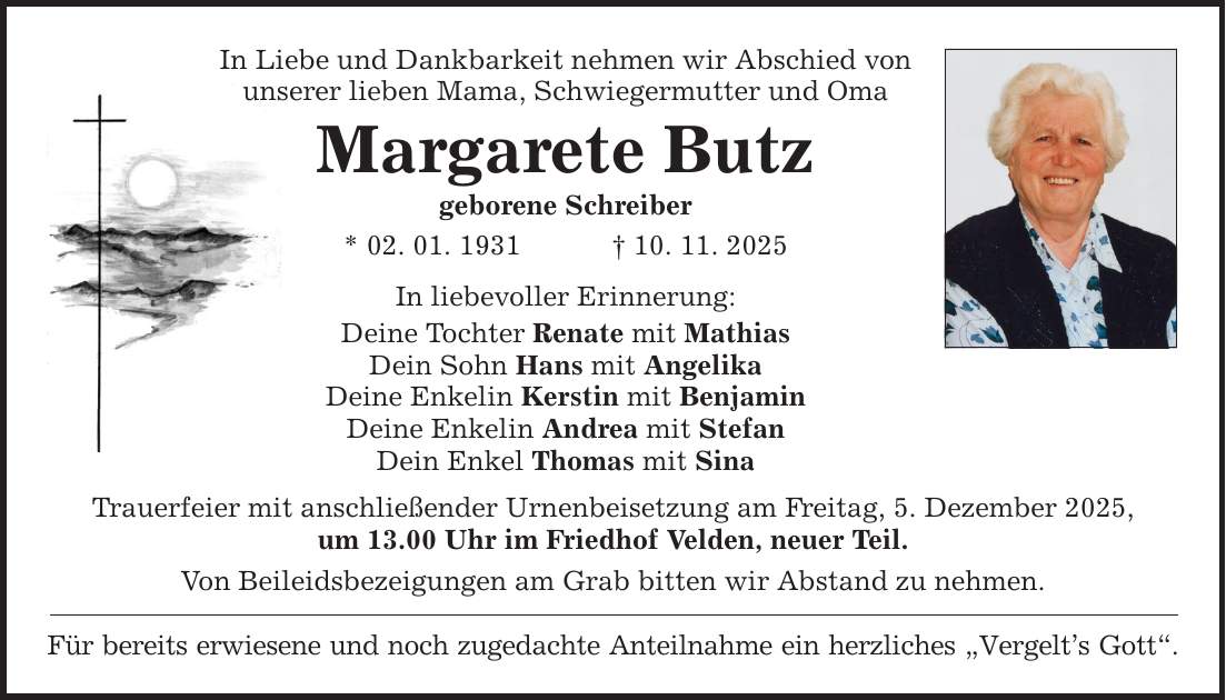 In Liebe und Dankbarkeit nehmen wir Abschied von unserer lieben Mama, Schwiegermutter und Oma Margarete Butz geborene Schreiber * 02. 01. 1931 _ 10. 11. 2025 In liebevoller Erinnerung: Deine Tochter Renate mit Mathias Dein Sohn Hans mit Angelika Deine Enkelin Kerstin mit Benjamin Deine Enkelin Andrea mit Stefan Dein Enkel Thomas mit Sina Trauerfeier mit anschließender Urnenbeisetzung am Freitag, 5. Dezember 2025, um 13.00 Uhr im Friedhof Velden, neuer Teil. Von Beileidsbezeigungen am Grab bitten wir Abstand zu nehmen. Für bereits erwiesene und noch zugedachte Anteilnahme ein herzliches 