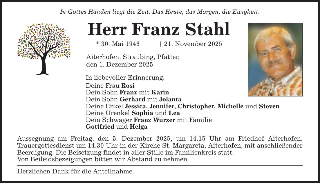 In Gottes Händen liegt die Zeit. Das Heute, das Morgen, die Ewigkeit.Herr Franz Stahl* 30. Mai 1946 _ 21. November 2025Aiterhofen, Straubing, Pfatter,den 1. Dezember 2025In liebevoller Erinnerung:Deine Frau RosiDein Sohn Franz mit KarinDein Sohn Gerhard mit JolantaDeine Enkel Jessica, Jennifer, Christopher, Michelle und Steven Deine Urenkel Sophia und LeaDein Schwager Franz Wurzer mit FamilieGottfried und HelgaAussegnung am Freitag, den 5. Dezember 2025, um 14.15 Uhr am Friedhof Aiterhofen. ­Trauergottesdienst um 14.30 Uhr in der Kirche St. Margareta, Aiterhofen, mit anschließender Beerdigung. Die Beisetzung findet in aller Stille im Familienkreis statt.Von Beileidsbezeigungen bitten wir Abstand zu nehmen.Herzlichen Dank für die Anteilnahme.