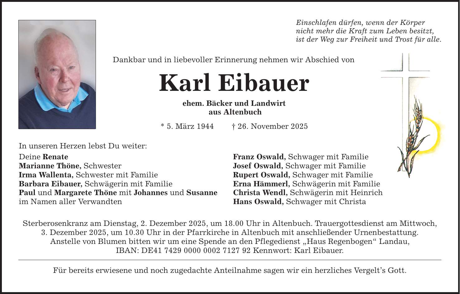 In unseren Herzen lebst Du weiter:Einschlafen dürfen, wenn der Körper nicht mehr die Kraft zum Leben besitzt,ist der Weg zur Freiheit und Trost für alle.Dankbar und in liebevoller Erinnerung nehmen wir Abschied vonKarl Eibauerehem. Bäcker und Landwirt aus Altenbuch* 5. März 1944 _ 26. November 2025Deine Renate Franz Oswald, Schwager mit FamilieMarianne Thöne, Schwester Josef Oswald, Schwager mit Familie Irma Wallenta, Schwester mit Familie Rupert Oswald, Schwager mit FamilieBarbara Eibauer, Schwägerin mit Familie Erna Hämmerl, Schwägerin mit FamiliePaul und Margarete Thöne mit Johannes und Susanne Christa Wendl, Schwägerin mit Heinrichim Namen aller Verwandten Hans Oswald, Schwager mit ChristaSterberosenkranz am Dienstag, 2. Dezember 2025, um 18.00 Uhr in Altenbuch. Trauergottesdienst am Mittwoch,3. Dezember 2025, um 10.30 Uhr in der Pfarrkirche in Altenbuch mit anschließender Urnenbestattung.Anstelle von Blumen bitten wir um eine Spende an den Pflegedienst 