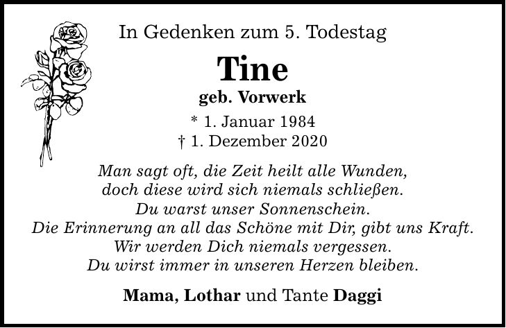 In Gedenken zum 5. Todestag Tine geb. Vorwerk * 1. Januar 1984 _ 1. Dezember 2020 Man sagt oft, die Zeit heilt alle Wunden, doch diese wird sich niemals schließen. Du warst unser Sonnenschein. Die Erinnerung an all das Schöne mit Dir, gibt uns Kraft. Wir werden Dich niemals vergessen. Du wirst immer in unseren Herzen bleiben. Mama, Lothar und Tante Daggi