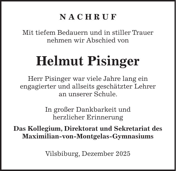 N A C H R U F Mit tiefem Bedauern und in stiller Trauer nehmen wir Abschied von Helmut Pisinger Herr Pisinger war viele Jahre lang ein engagierter und allseits geschätzter Lehrer an unserer Schule. In großer Dankbarkeit und herzlicher Erinnerung Das Kollegium, Direktorat und Sekretariat des Maximilian-von-Montgelas-Gymnasiums Vilsbiburg, Dezember 2025 