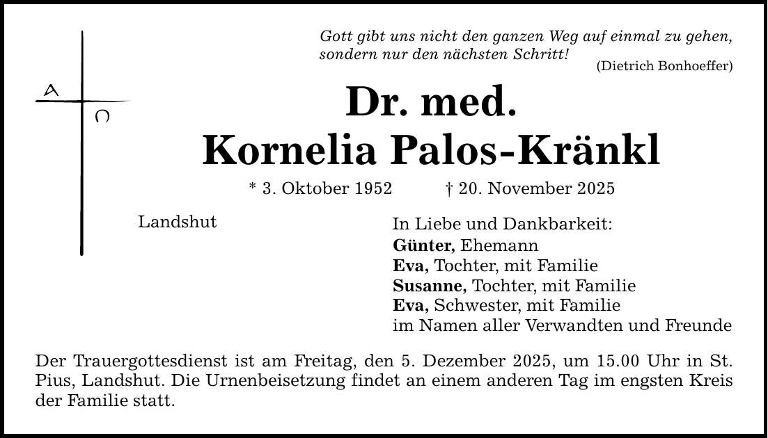 Gott gibt uns nicht den ganzen Weg auf einmal zu gehen, sondern nur den nächsten Schritt! (Dietrich Bonhoeffer) Dr. med. Kornelia Palos-Kränkl * 3. Oktober 1952 _ 20. November 2025 Landshut Der Trauergottesdienst ist am Freitag, den 5. Dezember 2025, um 15.00 Uhr in ­St. Pius, Landshut. Die Urnenbeisetzung findet an einem anderen Tag im engsten Kreis der Familie statt. In Liebe und Dankbarkeit: Günter, Ehemann Eva, Tochter, mit Familie Susanne, Tochter, mit Familie Eva, Schwester, mit Familie im Namen aller Verwandten und Freunde