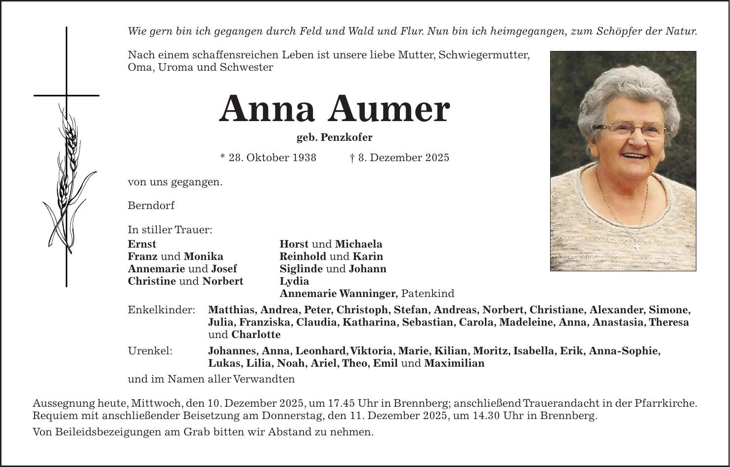 Wie gern bin ich gegangen durch Feld und Wald und Flur. Nun bin ich heimgegangen, zum Schöpfer der Natur. Nach einem schaffensreichen Leben ist unsere liebe Mutter, Schwiegermutter, Oma, Uroma und Schwester Anna Aumer geb. Penzkofer * 28. Oktober 1938 + 8. Dezember 2025 von uns gegangen. Berndorf In stiller Trauer: Ernst Horst und Michaela Franz und Monika Reinhold und Karin Annemarie und Josef Siglinde und Johann Christine und Norbert Lydia Annemarie Wanninger, Patenkind Enkelkinder: Matthias, Andrea, Peter, Christoph, Stefan, Andreas, Norbert, Christiane, Alexander, Simone, Julia, Franziska, Claudia, Katharina, Sebastian, Carola, Madeleine, Anna, Anastasia, Theresa und Charlotte Urenkel: Johannes, Anna, Leonhard, Viktoria, Marie, Kilian, Moritz, Isabella, Erik, Anna-Sophie, Lukas, Lilia, Noah, Ariel, Theo, Emil und Maximilian und im Namen aller Verwandten Aussegnung heute, Mittwoch, den 10. Dezember 2025, um 17.45 Uhr in Brennberg; anschließend Trauerandacht in der Pfarrkirche. Requiem mit anschließender Beisetzung am Donnerstag, den 11. Dezember 2025, um 14.30 Uhr in Brennberg. Von Beileidsbezeigungen am Grab bitten wir Abstand zu nehmen.