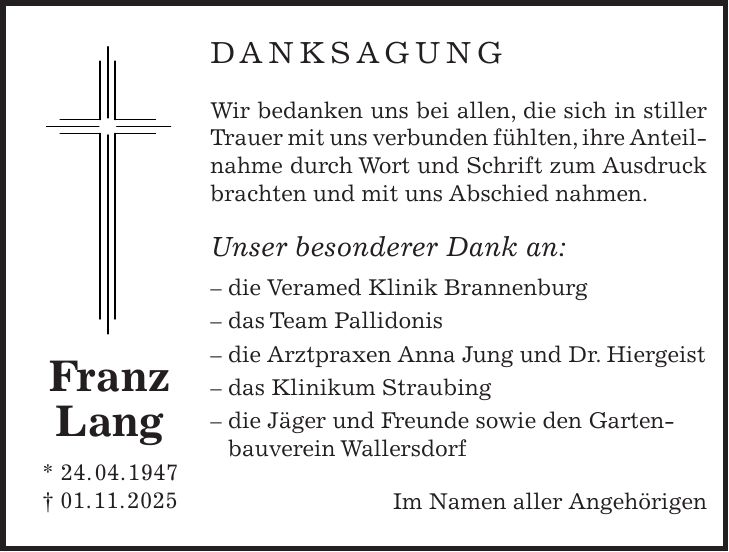 DANKSAGUNG Wir bedanken uns bei allen, die sich in stiller Trauer mit uns verbunden fühlten, ihre Anteilnahme durch Wort und Schrift zum Ausdruck brachten und mit uns Abschied nahmen. Unser besonderer Dank an: - die Veramed Klinik Brannenburg - das Team Pallidonis - die Arztpraxen Anna Jung und Dr. Hiergeist - das Klinikum Straubing - die Jäger und Freunde sowie den Gartenbauverein Wallersdorf Im Namen aller AngehörigenFranz Lang * 24. 04. 1947 + 01. 11. 2025 