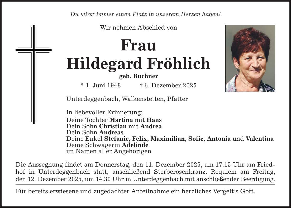 Du wirst immer einen Platz in unserem Herzen haben! Wir nehmen Abschied von Frau Hildegard Fröhlich geb. Buchner * 1. Juni 1948 _ 6. Dezember 2025 Unterdeggenbach, Walkenstetten, Pfatter In liebevoller Erinnerung: Deine Tochter Martina mit Hans Dein Sohn Christian mit Andrea Dein Sohn Andreas Deine Enkel Stefanie, Felix, Maximilian, Sofie, Antonia und Valentina Deine Schwägerin Adelinde im Namen aller Angehörigen Die Aussegnung findet am Donnerstag, den 11. Dezember 2025, um 17.15 Uhr am Friedhof in Unterdeggenbach statt, anschließend Sterberosenkranz. Requiem am Freitag, den 12. Dezember 2025, um 14.30 Uhr in Unterdeggenbach mit anschließender Beerdigung. Für bereits erwiesene und zugedachter Anteilnahme ein herzliches Vergelt's Gott.